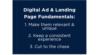 Digital Ad & Landing Page Fundamentals: 1. Make them relevant & unique. 2. Keep a consistent experience. 3. Cut to the chase. 